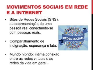MOVIMENTOS SOCIAIS EM REDE
E A INTERNET
• Sites de Redes Sociais (SNS):
autoapresentação de uma
pessoa real conectando-se
com pessoas reais.
• Compartilhamento de
indignação, esperança e luta.
• Mundo híbrido: íntima conexão
entre as redes virtuais e as
redes da vida em geral.
 