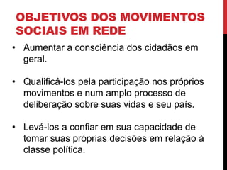 OBJETIVOS DOS MOVIMENTOS
SOCIAIS EM REDE
• Aumentar a consciência dos cidadãos em
geral.
• Qualificá-los pela participação nos próprios
movimentos e num amplo processo de
deliberação sobre suas vidas e seu país.
• Levá-los a confiar em sua capacidade de
tomar suas próprias decisões em relação à
classe política.
 