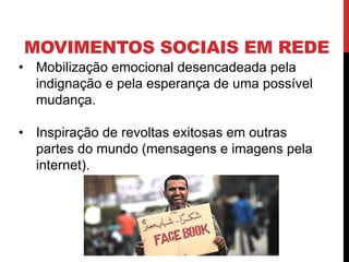 MOVIMENTOS SOCIAIS EM REDE
• Mobilização emocional desencadeada pela
indignação e pela esperança de uma possível
mudança.
• Inspiração de revoltas exitosas em outras
partes do mundo (mensagens e imagens pela
internet).
 