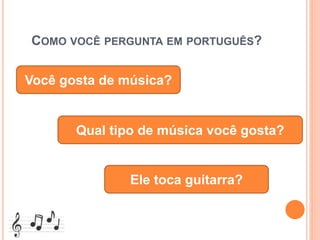 COMO VOCÊ PERGUNTA EM PORTUGUÊS?
Você gosta de música?
Qual tipo de música você gosta?
Ele toca guitarra?
 