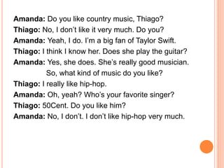 Amanda: Do you like country music, Thiago?
Thiago: No, I don’t like it very much. Do you?
Amanda: Yeah, I do. I’m a big fan of Taylor Swift.
Thiago: I think I know her. Does she play the guitar?
Amanda: Yes, she does. She’s really good musician.
So, what kind of music do you like?
Thiago: I really like hip-hop.
Amanda: Oh, yeah? Who’s your favorite singer?
Thiago: 50Cent. Do you like him?
Amanda: No, I don’t. I don’t like hip-hop very much.
 