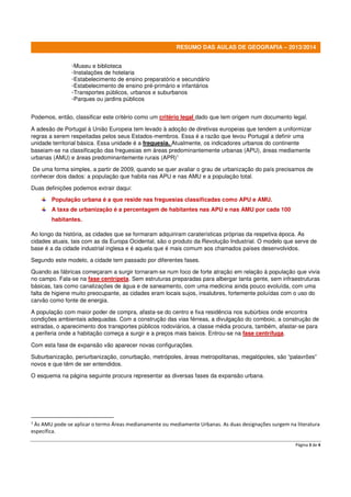 Página 3 de 4
RESUMO DAS AULAS DE GEOGRAFIA – 2013/2014
◦Museu e biblioteca
◦Instalações de hotelaria
◦Estabelecimento de ensino preparatório e secundário
◦Estabelecimento de ensino pré-primário e infantários
◦Transportes públicos, urbanos e suburbanos
◦Parques ou jardins públicos
Podemos, então, classificar este critério como um critério legal dado que tem origem num documento legal.
A adesão de Portugal à União Europeia tem levado à adoção de diretivas europeias que tendem a uniformizar
regras a serem respeitadas pelos seus Estados-membros. Essa é a razão que levou Portugal a definir uma
unidade territorial básica. Essa unidade é a freguesia. Atualmente, os indicadores urbanos do continente
baseiam-se na classificação das freguesias em áreas predominantemente urbanas (APU), áreas mediamente
urbanas (AMU) e áreas predominantemente rurais (APR)1
De uma forma simples, a partir de 2009, quando se quer avaliar o grau de urbanização do país precisamos de
conhecer dois dados: a população que habita nas APU e nas AMU e a população total.
Duas definições podemos extrair daqui:
População urbana é a que reside nas freguesias classificadas como APU e AMU.
A taxa de urbanização é a percentagem de habitantes nas APU e nas AMU por cada 100
habitantes.
Ao longo da história, as cidades que se formaram adquiriram caraterísticas próprias da respetiva época. As
cidades atuais, tais com as da Europa Ocidental, são o produto da Revolução Industrial. O modelo que serve de
base é a da cidade industrial inglesa e é aquela que é mais comum aos chamados países desenvolvidos.
Segundo este modelo, a cidade tem passado por diferentes fases.
Quando as fábricas começaram a surgir tornaram-se num foco de forte atração em relação à população que vivia
no campo. Fala-se na fase centrípeta. Sem estruturas preparadas para albergar tanta gente, sem infraestruturas
básicas, tais como canalizações de água e de saneamento, com uma medicina ainda pouco evoluída, com uma
falta de higiene muito preocupante, as cidades eram locais sujos, insalubres, fortemente poluídas com o uso do
carvão como fonte de energia.
A população com maior poder de compra, afasta-se do centro e fixa residência nos subúrbios onde encontra
condições ambientais adequadas. Com a construção das vias férreas, a divulgação do comboio, a construção de
estradas, o aparecimento dos transportes públicos rodoviários, a classe média procura, também, afastar-se para
a periferia onde a habitação começa a surgir e a preços mais baixos. Entrou-se na fase centrífuga.
Com esta fase de expansão vão aparecer novas configurações.
Suburbanização, periurbanização, conurbação, metrópoles, áreas metropolitanas, megalópoles, são “palavrões”
novos e que têm de ser entendidos.
O esquema na página seguinte procura representar as diversas fases da expansão urbana.
1
Às AMU pode-se aplicar o termo Áreas medianamente ou mediamente Urbanas. As duas designações surgem na literatura
específica.
 