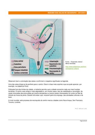 Página 4 de 4
RESUMO DAS AULAS DE GEOGRAFIA – 2013/2014
Observem bem a orientação das setas e confirmem o respetivo significado na legenda.
Uma das setas dirige-se da periferia para o centro. Esta é a fase mais recente e que se pode apreciar, por
exemplo, na cidade do Porto.
Colocada fora dos limites da cidade, a indústria permitiu que a cidade concentre cada vez mais funções
terciárias. O centro mais antigo e mais degradado é, em muitos casos, alvo de reabilitação e renovação. As
casas renovadas são procuradas por jovens estudantes ou jovens casais interessados em evitar as filas de
trânsito às horas de ponta. Gostam de andar a pé, morarem perto do emprego, das atividades culturais e de
lazer.
A nível mundial, este processo de reconquista do centro marcou cidades como Nova Iorque, San Francisco,
Toronto, Londres.
Prof. Idalina Leite
Fonte – “Expansão urbana”,
Mena Varandas
http://www.slideshare.net/fmm
va/expanso-urbana
 