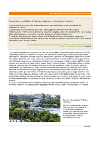Página 3 de 4
RESUMO DAS AULAS DE GEOGRAFIA – 2013/2014
Construindo um Mundo Melhor: O Papel das Infraestruturas no Crescimento Econômico
Muitos pobres do mundo não têm acesso inadequado à água devido à falta ou pouca qualidade das
infraestruturas básicas.
A globalização, o crescimento populacional e a urbanização causam significativas dificuldades à
infraestruturação em todo o mundo. Economias industriais avançadas como a dos Estados Unidos e a da Europa
Ocidental têm apostado em consertar e substituir as suas envelhecidas infraestruturas.
O mundo em desenvolvimento, porém, enfrenta uma tarefa diferente: criar novas redes de transportes,
comunicações, abastecimento de água e energia para promover o crescimento econômico, melhorar os sistemas
públicos de saúde e reduzir a pobreza.
http://www.frbatlanta.org/pubs/econsouth/08q2-portugues_construindo_um_mundo_melhor_o_papel_da_infra-
estrutura_no_crescimento_economico.cfm (adaptado)
Como áreas de grande procura populacional, nacional ou estrangeira, as cidades carecem de espaço. Fruto da
concentração de serviços no centro, ao longo do seu crescimento, mais antigo ou mais recente, a procura da
localização na área central alimente, em países de economia capitalista, um forte negócio especulativo. Quanto
mais próximo do centro, mais caro é o preço do solo (fala-se também em renda locativa) e, consequentemente,
mais difícil e cara a construção neste espaço. Para contornar estes custos, verifica-se o ganho da 3ª dimensão.
Isto quer dizer que, além da cidade crescer para os “lados” – suburbanização – estende-se em altura no sentido
da vertical – verticalização. De um modo geral, esta tendência é seguida em cidades de qualquer país cuja
economia está em crescimento. Às vezes, criam-se novos centros de negócios que concorrem com o centro
tradicional. Em cidades de civilização antiga os edifícios históricos são considerados património que deve ser
preservado. Mesmo que haja vontade em modernizar esse espaço, rasgando ruas mais largas e edifícios mais
modernos, torna-se impossível. Daí que, muitas vezes, surgem centros de negócios nas áreas que foram sendo
acrescentadas à cidade, servidos por boas vias de comunicação, bons serviços, e onde o custo da renda locativa
torna-se mais valorizada. Um exemplo próximo de nós é o que se passa entre a Baixa do Porto e a Rotunda da
Boavista.
É a procura da máxima ocupação do espaço urbano que explica a existência de poucos espaços verdes. Tal
panorama é diferente nos países que têm legislação ambiental apertada, como é o caso dos países nórdicos.
Pormenor da capital da Finlândia,
Helsínqua.
Não são visíveis grandes arranha-
céus mas, sim, muita vegetação.
Localizadas a uma elevada
latitude, com invernos muito frios e
prolongados, as cidades nórdicas
apresentam baixo valor de
densidade populacional.
 