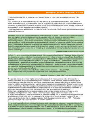 RESUMO DAS AULAS DE GEOGRAFIA – 2013/2014
Para quem conhece algo da cidade do Porto, bastará pensar na capacidade atrativa de áreas como a da
Boavista.
Com a construção da ponte da Arrábida (1963) e a abertura de novas vias de comunicação, mais amplas e
largas, as áreas próximas foram alvo de um surto de construção de novas habitações, novos estabelecimentos
comerciais (o primeiro centro comercial, o Brasília, surgiu na Rotunda da Boavista), novos edifícios escolares de
ensino superior, novos hotéis e outras unidades funcionais.
Para diversos autores, a cidade atual é POLICÊNTRICA e MULTIFUNCIONAL dado o aparecimento e afirmação
de centros secundários.
Se o aspeto formal de uma cidade reflete as etapas do seu crescimento no espaço, o aspeto funcional (residência, trabalho e
lazer - que explicam os movimentos e crescimento da população, a diferente utilização do solo urbano e a sua
acessibilidade), permite compreender o seu funcionamento e aprofundar as razões do seu crescimento.
Nesta cidade policêntrica e multifuncional as centralidades são aquelas áreas que melhor traduzem o próprio valor da cidade,
onde se concentram funções denominadas de centrais espelhando a dinâmica da aglomeração urbana e da área envolvente.
Assim, a cidade deve ser olhada como um território onde coexistem vários centros, um dos quais a área central tradicional.
Desta forma, a perda de importância desta área não deve ser mais encarada como um facto irreversível e negativo, mas sim
como consequência de um processo mais ou menos longo da sua adaptação à nova organização urbana que se encontra em
contínua transformação.
Paula Raquel Ferreira, XII Colóquio Ibérico de Geografia.

No Porto … o centro comercial mantém-se até ao século XIX no coração do casco histórico … As praças abertas do lado de
fora das portas da muralha … são focos importantes de comércio … e a Baixa vai formar-se entre as Praças Carlos Alberto e
Batalha, detendo já 50% das unidades funcionais da cidade em 1882. Entre 1910 e 1938 os serviços financeiros abandonam
o centro histórico a favor da Praça-Avenida dos Aliados. O apogeu da Baixa é situado … à volta de 1938 e, depois,
progressivamente … a expansão das atividades é dificultada “pelos entraves colocados à substituição do construído e pela
quase inexistência de espaços livres (isto pode-se observar na imagem acima)… Assiste-se primeiro a um processo de seleção
que fixa algumas atividades e expulsa outras, depois ao declínio do centro e posteriormente a 1970, ao desenvolvimento de
um novo centro terciário na Boavista (a Oeste).
Em 1991 a Baixa portuense concentrava 26,8% dos estabelecimentos comerciais e a Boavista 14,3%.
Para a emergência dos novos polos terciários contribuem as novas condições de acessibilidade.
Adaptado de “O comércio e a cidade: Lisboa e Porto” de Teresa Barata Salgueiro

A expansão urbana, já o vimos, implica consumo de espaço, tanto mais quanto as redes de transportes se
afirmam como meio de ligar os diferentes lugares e tornar mais curtas, em tempo, as distâncias reais que é
preciso percorrer, seja nas migrações pendulares casa-trabalho-casa, seja na deslocação de produtos. Entre
estes, os produtos agrícolas ocupam um lugar de relevo no abastecimento das cidades. Nestas, concentram-se
os consumidores que dependem dos poucos produtores que permanecem nos campos. Estes, para produzirem
e venderem precisam de quem tem poder de compra para adquirir os produtos, das fábricas que fornecem as
máquinas, das que produzem adubos, das universidades que fazem investigação agrária, etc.
Muitos mais exemplos poderíamos acrescentar para comprovar que existe e continua a reforçar-se uma
verdadeira interdependência entre a cidade e o campo, entre o espaço urbano e o espaço rural.
E, se ao campo se atribui o papel de fornecedor de alimentos naturais, não se pode esconder a importância que
é dada ao mundo rural como palco de preservação de um património comum a rurais e a urbanos. É por
reconhecer a importância vital do espaço rural que a União Europeia mantém e reforça a PDR – Política de
Desenvolvimento Rural, extensiva aos seus 28 Estados-Membros.
(…) as zonas rurais da Europa têm muito para nos oferecer: desde matérias-primas essenciais a espaços de indiscutível
beleza, onde podemos descansar, recuperar energias e entregar-nos a múltiplas atividades de lazer. São os nossos pulmões
e, por essa razão, uma das frentes de batalha da luta contra as alterações climáticas. Há muita gente que se sente atraída
pela ideia de viver e trabalhar no espaço rural, desde que tenha acesso a serviços e a infraestruturas adequadas.
http://ec.europa.eu/agriculture/rurdev/index_pt.htm

Página 3 de 4

 