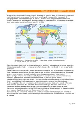 RESUMO DAS AULAS DE GEOGRAFIA – 2013/2014
A localização dos principais produtores mundiais de cereais, por exemplo, reflete as condições de clima e relevo
mais favoráveis assim como de solo. Um solo forma-se ao longo de muitos e muitos anos, a partir da
desagregação das rochas e da putrefação de animais e plantas que vão enriquecendo o solo em matéria
orgânica. É nas regiões temperadas dos hemisférios norte e sul que se encontram as chamadas “terras negras”,
solos castanhos que são os mais férteis à superfície do globo.

De acordo com a legenda deste planisfério, o chaparral e as florestas temperadas constituem
as áreas do globo de solos mais férteis.

Para ultrapassar a existência de condições naturais menos propícias à prática agrícola, há técnicas que podem
lutar contra essas adversidades e provocar uma melhoria das condições mais desejáveis com os objetivos dos
produtores.
Desde que se tornou um agricultor, o homem sempre procurou soluções para os obstáculos que o impedem de
obter o que deseja. Muitas técnicas agrícolas que ainda hoje se mantêm são fruto de uma grande habilidade e
engenho humano mas, em termos de resultados económicos, poucas vantagens delas resultam.
Com a revolução industrial (meados do século XVIII), contudo, a agricultura passou a usufruir de técnicas e
tecnologia que explicam os enormes sucessos obtidos, hoje, na produção agrícola mundial.
Os especialistas dizem que, o que se produz, é suficiente para que não houvesse fome no mundo. Infelizmente,
fome e subnutrição são problemas gravíssimos que ainda persistem no mundo atual. Má distribuição e
fenómenos políticos são, mais do que o clima, o relevo e os solos, causas dos cenários reais de milhares de
seres humanos que todos os dias são vítimas desta lamentável situação. Em muitos outros países, é o
desperdício resultante dos excedentes de produção que provoca revolta em quem não tem de comer.
Tal como já sabemos pelas aulas anteriores e pelo que discutimos nas aulas presenciais, há grandes contrastes
entre os países ditos desenvolvidos e os ditos em desenvolvimento.
Genericamente, nos países ricos, pratica-se uma agricultura moderna, sinónimo de agricultura mecanizada.
Nos países pobres, pelo contrário, pratica-se uma agricultura tradicional onde imperam técnicas tradicionais, isto
é, manuais.

Página 3 de 8

 