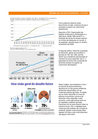 RESUMO DAS AULAS DE GEOGRAFIA – 2013/2014

Como podemos observer pelos
documentos ao lado, comprova-se que a
produção é superior ao crescimento
populacional.
Segundo a FAO, Organização das
Nações Unidas para a Alimentação e a
Agricultura, desde 1962 até 2013, a
produção de carnes foi sempre superior
ao número de habitantes no mundo. E,
as projeções, apontam para um cenário
semelhante até 2050.

O segundo gráfico, referente à produção
de alimentos, apesar de considerar o
período de 1951 até 1995, permite
admitir que a tendência representada se
manteve nos anos seguintes, isto é, a
população aumenta mas a produção de
alimentos sempre foi superior ao
crescimento demográfico.

Nesta imagem, que perspetiva o futuro
em termos de procura alimentar,
identifica-se um dos graves problemas
ambientais relacionados com as
modernas práticas agrícolas. À medida
que se forem reduzindo os níveis de
pobreza irá aumentar a procura de
alimentos. Para responder a este
aumento, muitos agricultores sentir-seão impelidos a práticas agrícolas
intensivas com as quais querem obter os
máximos lucros. Ora, a realidade atual
mostra que tais práticas são inimigas do
ambiente: gastam muita energia fossil,
esgotam os solos e são muito poluentes
das águas e dos solos.

Página 4 de 8

 