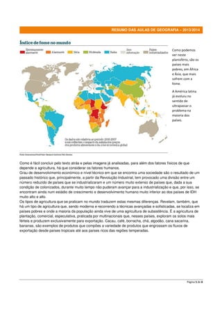 RESUMO DAS AULAS DE GEOGRAFIA – 2013/2014

Como podemos
ver neste
planisfério, são os
países mais
pobres, em África
e Ásia, que mais
sofrem com a
fome.
A América latina
já evoluiu no
sentido de
ultrapassar o
problema na
maioria dos
países.

Como é fácil concluir pelo texto atrás e pelas imagens já analisadas, para além dos fatores físicos de que
depende a agricultura, há que considerar os fatores humanos.
Grau de desenvolvimento económico e nível técnico em que se encontra uma sociedade são o resultado de um
passado histórico que, principalmente, a partir da Revolução Industrial, tem provocado uma divisão entre um
número reduzido de países que se industrializaram e um número muito extenso de países que, dada a sua
condição de colonizados, durante muito tempo não puderam avançar para a industrialização e que, por isso, se
encontram ainda num estádio de crescimento e desenvolvimento humano muito inferior ao dos países de IDH
muito alto e alto.
Os tipos de agricultura que se praticam no mundo traduzem estas mesmas diferenças. Revelam, também, que
há um tipo de agricultura que, sendo moderna e recorrendo a técnicas avançadas e sofisticadas, se localiza em
países pobres e onde a maioria da população ainda vive de uma agricultura de subsistência. É a agricultura de
plantação, comercial, especulativa, praticada por multinacionais que, nesses países, exploram os solos mais
férteis e produzem exclusivamente para exportação. Cacau, café, borracha, chá, algodão, cana sacarina,
bananas, são exemplos de produtos que compões a variedade de produtos que engrossam os fluxos de
exportação desde países tropicais até aos países ricos das regiões temperadas.

Página 5 de 8

 