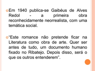 Em 1940 publica-se Gaibéus de Alves
Redol - a primeira obra
reconhecidamente neorrealista, com uma
temática social.
“Este romance não pretende ficar na
Literatura como obra de arte. Quer ser
antes de tudo, um documento humano
fixado no Ribatejo. Depois disso, será o
que os outros entenderem”.
 