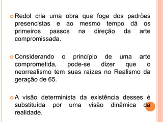  Redol cria uma obra que foge dos padrões
presencistas e ao mesmo tempo dá os
primeiros passos na direção da arte
compromissada.
 Considerando o princípio de uma arte
comprometida, pode-se dizer que o
neorrealismo tem suas raízes no Realismo da
geração de 65.
 A visão determinista da existência desses é
substituída por uma visão dinâmica da
realidade.
 