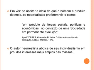 Em vez de aceitar a ideia de que o homem é produto
do meio, os neorrealistas preferem vê-lo como:
“um produto de forças sociais, políticas e
econômicas no contexto de uma Sociedade
em permanente evolução”.
Apud TORRES, Alexandre Pinheiro. O Neorrealismo literário
português. Lisboa: Moraes, 1976.
 O autor neorrealista abdica de seu individualismo em
prol dos interesses mais amplos das massas.
 