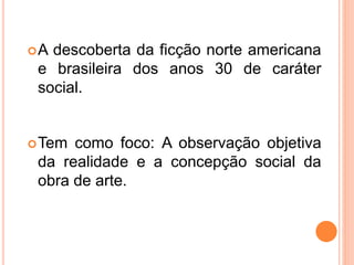 A descoberta da ficção norte americana
e brasileira dos anos 30 de caráter
social.
Tem como foco: A observação objetiva
da realidade e a concepção social da
obra de arte.
 
