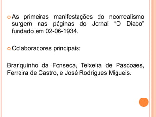  As primeiras manifestações do neorrealismo
surgem nas páginas do Jornal “O Diabo”
fundado em 02-06-1934.
 Colaboradores principais:
Branquinho da Fonseca, Teixeira de Pascoaes,
Ferreira de Castro, e José Rodrigues Migueis.
 