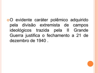 O evidente caráter polêmico adquirido
pela divisão extremista de campos
ideológicos trazida pela II Grande
Guerra justifica o fechamento a 21 de
dezembro de 1940 .
 
