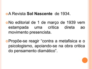 A Revista Sol Nascente de 1934.
No editorial de 1 de março de 1939 vem
estampada uma critica direta ao
movimento presencista.
Propõe-se reagir “contra a metafisica e o
psicologismo, apoiando-se na obra critica
do pensamento diamático”.
 