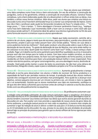 TÉCNICA 38 – ENSINE OS ALUNOS A CONSTRUIREM FRASES BEM ESTRUTURADAS. Peça aos alunos que sintetizem
uma ideia complexa numa frase única e bem estruturada. Em vez de enfatizar a construção de
parágrafos, como se faz geralmente, enfatize a construção de enunciados eficazes. Construir frases
complexas, sutis e bem elaboradas ajuda não só a desenvolver e refinar ainda mais as ideias, mas
também a utilizar novas formas sintáticas. Além disso, pedir aos alunos que sintetize uma leitura ou
discussão numa única frase bem alinhavada força-os a clarear sua compreensão do tópico. Como
isso não é fácil, o professor pode ajudá-los fornecendo iniciadores de frase (“a relação entre ...” “no
longo prazo...”, “com o tempo...”). Outra abordagem é fornecer parâmetros frasais (e.g., “explique
numa frase bem elaborada o que recomendou Swift a fazer com as crianças e como você sabe que
ele estava sendo satírico”). O momento ideal de aplicar essa técnica é geralmente no fim da aula
como forma de resumir e sintetizar o que os alunos aprenderam.
TÉCNICA 39 – ENSINE SEUS ALUNOS A REVISAREM SEUS TEXTOS. Depois que todos escreverem, caminhe até a
carteira de um aluno, pegue o texto que ele escreveu, peça permissão e, usando uma câmera de
documentos, projete-o para que todos possam fazer uma revisão pública. “Vamos ver suas ideias e
como podemos torná-las melhores”. Você pode conduzir uma discussão sobre o que é eficaz na
declaração de tese do aluno. “Eu gosto da declaração de tese de Martina, mas seria ainda melhor se
ela colocasse na voz ativa. Quem pode nos mostrar como fazer isso?” Então, a classe começa a fazer
a edição. Pegar um trabalho escrito como parâmetro para identificar qualidades ou erros é necessário
porque você não tem tempo para ler todos os textos. Com base nesse modelo corretivo, os alunos
começam a editar seus próprios textos. Ao fazer isso com regularidade e de forma positiva, os alunos
receberão um forte incentivo para fazer uma produção textual melhor e mais responsável. Para
manter esta técnica positiva, sem gerar constrangimentos, use uma abordagem neutra, destituída de
emoção. Você pode ainda manter o autor do texto no anonimato. Se não tiver uma câmera de
documentos, fotografe o texto, copie-o para o notebook e projete-o na TV ou no Datashow.
TÉCNICA 40 – DESENVOLVA NOS ALUNOS O HÁBITO DA ESCRITA VIGOROSA. Aumente gradualmente o tempo
dedicado à escrita para desenvolver nos alunos o hábito de escrever de forma produtiva e a
capacidade de fazê-lo por períodos maiores de tempo. A produção textual dos alunos melhora
quando eles conseguem escrever por períodos mais prolongados. Para ajudá-los a alcançar esse
objetivo, comece pequeno (escreva por um minuto na primeira vez, um minuto e meio na segunda
vez e vá aumentando). Garanta que os alunos mantenham seus lápis em movimento, certifique-se
de que eles têm ideias suficientes para escrever antes de começar e valorize a escrita dos alunos
lendo-a em voz alta publicamente na sequência.
TÉCNICA 41 – INCLUA A REDAÇÃO COMO ATIVIDADE INICIAL NO PLANO DE AULA. Os professores costumam usar
a redação como atividade culminante. As aulas comuns costumam seguir a sequência L-D-E (leitura-
discussão-escrita) ou A-D-E (atividade-discussão-escrita). O problema com essas abordagens é que os
alunos tendem a escrever seus textos com base nas ideias que outros alunos geraram durante as
discussões em sala. Para avaliar com mais precisão a capacidade de nossos alunos de gerar ideias de
forma autônoma, a produção textual precisa vir mais cedo na sequência. A maneira mais simples de
aumentar o rigor da redação do aluno é alterar a ordem da aula para L-E-D (leitura-escrita-discussão)
ou A-E-D (atividade-escrita-discussão). Ou seja, preveja no seu plano de aula atividades de produção
textual logo no princípio do processo para garantir que os alunos reflitam de forma rigorosa por meio
da escrita
C
CA
AP
PÍ
ÍT
TU
UL
LO
O 9. AUMENTANDO A PARTICIPAÇÃO E A REFLEXÃO PELA DISCUSSÃO
Não por acaso, a discussão é a última estratégia para construir aumentar proporcionalmente a
p
en
ar
vto
ic
lv
ip
im
aç
eã
n
o
toeso
re
cf
io
lec
x
o
ãg
ond
ito
ivo
ad
lu
o
n
soald
uu
nro
as
n
,tp
eea
nsa
au
m
lag
. e
Q
ra
ula
m
ne
d
n
o
teon
sep
ss
ro
afte
éscsn
oir
ce
asdp
id
eá
nts
ic
aa
m
. N
eo
men
at
u
a
m
nt
eo
n,tn
ae
r m
o
sempre as discussões alcançam esse objetivo porque não são realizadas da forma correta. Discutir
não é fazer uma série de comentários com pouca ou nenhuma conexão com o que foi dito
 