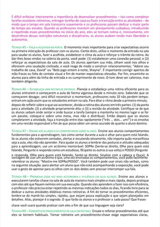 É difícil enfatizar inteiramente a importância de desenvolver procedimentos – tais como completar
tarefas escolares rotineiras, entregar tarefas de casa ou fazer a transição entre as atividades – de
modo que o tempo em sala transcorra suavemente e os professores possam dedicar a maior parte
do tempo aos estudos. Quando os professores investem em planejamento cuidadoso, introduzindo
e repetindo esses procedimentos no início do ano, eles se tornam rotina e, ironicamente, em
decorrência dessas restrições estruturais e disciplinares, os alunos acabam tendo mais liberdade e
autonomia.
TÉCNICA 45 – FAÇA A ACOLHIDA NA PORTA. O momento mais importante para criar expectativas ocorre
na primeira interação do professor com os alunos. Ciente disto, utilize o momento da entrada na sala
para saudar os alunos, fazer a acolhida, estabelecer o clima da aula e reforçar o trâmite da rotina. Ao
dar-lhes boas-vindas na soleira da porta, você pode: (1) estabelecer uma conexão pessoal; e (2)
reforçar as expectativas da sala de aula. Os alunos apertam sua mão, olham você nos olhos e
oferecem uma saudação civilizada, e você reage de modo a construir relacionamentos: “Adorei seu
trabalho de casa, David” ou “Belo jogo ontem à noite, Shayna”. É importante corrigir apertos de
mão fracos ou falta de contato visual a fim de manter expectativas elevadas. Por fim, encaminhe os
alunos para além da linha de entrada e os cumprimente de novo. O tom deve ser caloroso, mas
também diligente.
T
TÉCNICA 46 – ESTABELEÇA UMA ROTINA DE ENTRADA. Planeje e estabeleça uma rotina eficiente para os
alunos entrarem e começarem a aula de forma vigorosa desde o minuto zero. Sabendo que se
começarem devagar, será difícil reconstruir o momentum, professores nota 10 não perdem tempo:
entram em ação assim que os estudantes entram na sala. Para ditar o ritmo desde o primeiro minuto,
depois de refletir sobre o que vai acontecer, divida a rotina dos alunos em três partes: (1) da porta
para a atividade; (2) a atividade propriamente dita; e (3) a revisão da atividade. Certifique-se de que
os alunos saibam onde sentar e onde buscar a tarefa (sempre a mantenha no mesmo lugar e se for
um pacote, coloque-o sobre uma mesa, mas não o distribua). Então depois que os alunos
completarem a atividade, faça a transição entre elas rapidamente (“três ... dois... um!”) e os envolva
em uma revisão responsável a fim de que possa obter um senso acurado de quanto o aluno domina.
TÉCNICA 47 – ENSINE AOS ALUNOS A SE COMPORTAREM COMO ALUNOS. Ensine aos alunos comportamentos
fundamentais para a aprendizagem, tais como sentar durante a aula e olhar para quem está falando.
Se os alunos não estiverem sentados, alertas e escutando ativamente, não importa quão maravilhosa
seja a aula, eles não vão aprender. Para ajudar os alunos a lembrar das posturas e atitudes adequadas
para a aprendizagem, use um acrônimo memorável: SOPRe (Sente-se direito, Olhe para quem está
falando, Pergunte e responda como um estudioso, REspeite os outros à sua volta) e POSSO (Pergunte
e responda, Olhe para quem está falando, Sente-se direito, Sinalize com a cabeça e Ouça). A
vantagem de usar um acrônimo é que, uma vez ensinados os comportamentos, você pode facilmente
relembrar os alunos: “Mostre-me SOPRe/POSSO”. Você também pode usar sinais não verbais, como
na seguinte situação: para alertar um aluno que não está acompanhando a exposição, você pode
usar o gesto de apontar para os olhos com os dois dedos sem precisar interromper sua fala.
TÉCNICA 48 – PROMOVA CADA VEZ MAIS AUTONOMIA E EFICIÊNCIA EM SEUS ALUNOS. Ensine aos alunos a
executarem tarefas-chave na sala de aula da maneira mais simples e mais rápida, depois pratique
com eles até que fiquem exímios em sua execução. Quando eles aprendem a fazer isso com eficiência,
o professor não precisa estar repetindo as mesmas indicações todos os dias, ficando livre para se
dedicar a outras atividades didáticas menos rotineiras. A fim de tornar os procedimentos eficientes,
lembre-se de mantê-los simples, rápidos, que exijam pouca explicação e que sejam planejados em
detalhes. Aliás, planejar é o segredo. O que farão os alunos e o professor a cada passo? Que frases-
chave você usará quando praticar com eles a fim de que sua linguagem seja clara?
TÉCNICA 49 – CONVERTA OS PROCEDIMENTOS DE SALA EM ROTINAS. Ensaie e reforce procedimentos até que
eles se tornem habituais. Tornar rotineiro um procedimento-chave exige expectativas claras,
 