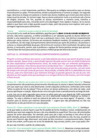 consistência e, o mais importante, paciência. São quatro os estágios necessários para os alunos
internalizarem as ações. Primeiramente, divida o procedimento e numere as etapas. Em segundo
lugar, descreva as etapas em palavras e mostre aos alunos modelos que sirvam para eles como o
mapa visual da estrada. Em terceiro lugar, faça os alunos praticarem muito e os estimule sob a forma
de elogios sinceros. Por fim, quando os alunos assimilarem a maneira certa, transfira a
responsabilidade para eles, iniciando assim uma abordagem mais rápida e madura. Se os alunos
sabem o que fazer com o lápis quando ouvem o bipe, você não precisa mais explicar nem usar a
contagem regressiva para estimulá-los.
ÉCNICA NCENTIVE O ALUNO A FAZER DE NOVO ATÉ MELHORAR
T
T
completa
5r0u–mIa tarefa de forma satisfatória, peça-lhes para fa
. zQ
er
u
ea
m
n doeo
ns
ov
ao
lu
,n
eod
se
n
sã
ta
o v
ce
o
znd
se
agfu
oirm
em
a
correta. Sob vários aspectos, a melhor providência a ser adotada quando os alunos falham em
atender a uma expectativa é fazer com que a pratiquem mais e mais. Esta técnica é especialmente
efetiva por vários motivos: (1) fornece aos estudantes feedback imediato, (2) estabelece um padrão
de excelência, (3) não exige acompanhamento administrativo por parte do professor, (4) promove a
cultura e a responsabilidade do grupo, (5) termina em sucesso e (6) é reutilizável. Ao aplicar essa
técnica, é necessário, porém, que o professor a aplique de forma positiva sempre que possível.
“Vamos fazer de novo para provar que somos o melhor grupo de leitura da escola”.
CAPÍTULO 11. DEFININDO EXPECTATIVAS COMPORTAMENTAIS EXIGENTES
Ninguém se torna professor para passar a aula toda pedindo aos alunos que parem de gritar ou que
prestem atenção. Apesar disso, o aprendizado rigoroso não pode ocorrer sem um sólido fundamento
de altas expectativas comportamentais claras, de modo que haja um ambiente participativo,
produtivo e positivo. Uma técnica da primeira versão deste livro — chamada de Padrão 100% —
ajuda os professores a garantir que eles tenham cem por cento dos alunos presentes, cem por cento
do tempo e em cem por cento do percurso. Nesta edição, o Padrão 100 % é subdividido em cinco
técnicas, cada uma mostrando o que realmente distingue os grandes gestores de sala de aula: eles
abordam as interrupções antes que aconteçam e as corrigem de forma não invasiva, sem interromper
o fluxo da aula.
TÉCNICA 51 – MOSTRE AOS ALUNOS QUE VOCÊ OS ESTÁ OBSERVANDO (PADRÃO 100%, PARTE 1). Previna
comportamentos não produtivos primeiramente olhando para os alunos e depois fazendo sutilmente
com que vejam que você os está observando. Lembra daqueles professores conhecidos como tendo
“olhos na parte de trás da cabeça”? Para se tornar um desses professores, com olhar de radar, você
precisa aperfeiçoar a rotação: depois de dar uma instrução-chave e periodicamente ao longo de toda
a aula, tire um ou dois segundos para correr os olhos pela sala num ângulo de 150º rastreando
comportamentos não produtivos. Depois, SEJA VISTO observando mediante o balançar ou inclinar a
cabeça: “Eu vejo o elástico e você vai colocá-lo de volta em sua mesa agora”. O oposto — não
mostrar para os alunos que estamos observando — sugere que não percebemos ou não nos
importamos se eles persistirem em suas danações.
T
TÉCNICA 52 – TORNE A OBEDIÊNCIA A SUAS INSTRUÇÕES ALGO OBSERVÁVEL (PADRÃO 100%, PARTE 2). Certifique-
se de que todos os alunos façam o que lhe foi pedido de forma imediata e visível, estabelecendo um
padrão que seja mais exigente do que o de uma obediência superficial. Para isso, dê orientações
capazes de serem observadas. Por exemplo, pedir para pôr o lápis na bandeja é mais eficaz do que
pedir atenção, porque você pode observar se seu pedido foi atendido ou não. Ou seja, ao pedir os
alunos para fazerem algo observável, você pode de fato monitorar o comportamento deles. Depois
de dar uma ordem, confira para ver se ela foi obedecida. Seja sensato, porém, com o que pede a fim
de que seja mantido o padrão de colaboração.
TÉCNICA 53 – FAÇA INTERVENÇÕES MENOS INVASIVAS (PADRÃO 100%, PARTE 3). Maximize o tempo destinado
ao ensino e minimize o “drama”, escolhendo a tática menos invasiva possível para corrigir os alunos
 