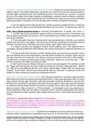 TÉCNICA 56 – ASSUMA O COMANDO DA TURMA POR VOZ E POR GESTOS. Reafirme sua autoridade por meio de
hábitos verbais e não verbais deliberados, sobretudo nos momentos em que for essencial manter o
controle. Alguns professores têm essa habilidade de entrar numa sala de aula e assumir o controle
da turma. Eles sabem como obter respeito e credibilidade, e parecem exalar confiança e equilíbrio.
Embora tal característica seja impossível de ser transferida para outra pessoa, há seis princípios
básicos que ajudam o professor, em sua interação com os alunos, a ter governo de classe.
1. Use um registro formal. Fique de pé ereto, escolha as palavras cuidadosamente e, tendo seus
gestos sob controle, diga ao aluno olhando bem dentro de seus olhos: “Eu preciso que você se
m
see
ns
tm
e”
o
. S
ee
fev
itoc
,ê
pf
o
ailsae
ss
la
ese
p
sa
sa
re
scm
ere
ia
sma
fs
ra
p
cals
a
.vras encostado desleixadamente na parede, não surtiria o
2. Ao falar, faça só isso. Quando der alguma ordem ou comando, pare de se movimentar e de
fazer qualquer outra coisa. Do contrário, dará a impressão de que a ordem não é importante, mas
uma coisa incidental.
3. Transmita poder silencioso. Quando sentir que está perdendo o controle, seus instintos
podem falar mais alto e mais rápido. Lute contra seus instintos e aja de forma lenta para manter o
controle. Transmita calma e fale baixo para que os alunos façam algum esforço para ouvir.
4. Pratique economia de linguagem. Quanto menos palavras usar, mais vigorosa será a
mensagem. Quando professores falam demais, isto sinaliza nervosismo e acaba por banalizar sua
fala.
5. Só fale quando todos estiverem ouvindo. Quando quiser que seus alunos o escutem, mostre
que suas palavras são as mais importantes e que não devem competir por atenção. Espere até que
não haja conversas nem burburinho. Uma técnica consiste em começar uma frase e interrompê-la,
completando-a somente quando houver silêncio absoluto: “Sexto ano, eu preciso que...”. Não
continue enquanto não obtiver a atenção de todos.
6. Não mude de assunto. Não permita que os alunos saiam pela tangente. Por exemplo, se você
diz “Tiago, você está falando. Por favor, mude seu cartão para amarelo. Tiago pode dizer: “Não fui
eu”. Não caia na armadilha de discutir com o aluno. Apenas diga: “Tiago, mude seu cartão para
amarelo”. Se ele insistir: “Sheila é que estava falando. Não eu!” Continue: “Eu pedi para mudar seu
cartão. Por favor, levante-se e mude seu cartão para amarelo”.
TÉCNICA 57 – USE INSTRUÇÕES CLARAS E DIRETAS. Use instruções específicas, concretas, sequenciadas e
observáveis para dizer aos alunos o que eles devem fazer, e não o que não devem fazer. Às vezes,
alguns deixam de fazer algo não porque estão demonstrando resistência desafiadora, mas pelo fato
de não terem entendido a instrução ou não saberem como segui-la. Para evitar que isto aconteça,
os professores devem sempre fornecer aos alunos orientações claras e úteis. Não é útil, por exemplo,
dizer aos alunos: “Não se distraia” ou “Preste atenção”. As orientações serão mais produtivas se
forem específicas (“João, pare de rabiscar e olhe para mim”), de forma sequenciada (“Luís, ponha
seus pés debaixo da carteira, guarde o lápis e depois olhe para mim”) e observáveis (que possam ser
vistas).
C
CA
AP
PÍ
ÍT
TU
UL
LO
O 1
12
2.
. D
DE
ES
SE
EN
NV
VO
OL
LV
VE
EN
ND
DO
O O
O C
CA
AR
RÁTER E A CONFIANÇA
O significado de uma mensagem muda de maneira sutil, drástica e, às vezes, por completo,
dependendo do contexto e do tom em que são transmitidas. Escolas são lugares complexos, um
ambiente em que pode ser desafiador comunicar-se de forma eficiente. Seguem abaixo algumas
técnicas para orientá-lo sob este aspecto.
TÉCNICA 58 – UTILIZE UM ENFOQUE POSITIVO. Quando for dar feedback aos alunos, oriente-os a fazer um
trabalho melhor, motivando-os e inspirando-os por meio de um tom afirmativo. Suas intervenções
serão mais eficazes se forem estruturadas sob a forma de comentários construtivos, pois as pessoas
reagem melhor ao positivo do que ao negativo. Corrigir os alunos de forma positiva não significa
evitar as intervenções. Alguns professores elogiarão um círculo de alunos perto do Davi por estarem
 