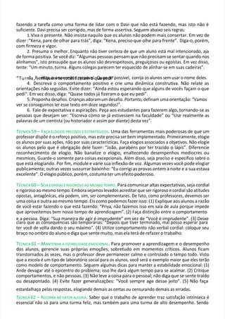 fazendo a tarefa como uma forma de lidar com o Davi que não está fazendo, mas isto não é
suficiente. Davi precisa ser corrigido, mas de forma assertiva. Seguem abaixo seis regras:
1.Viva o presente. Não insista naquilo que os alunos não podem mais consertar. Em vez de
dizer :“Kena, pare de olhar para trás”, diga: “Kena, preciso que olhe para frente”. Diga-o, porém,
com firmeza e vigor.
2. Presuma o melhor. Enquanto não tiver certeza de que um aluno está mal intencionado, aja
de forma positiva. Se você diz: “Algumas pessoas pensam que não precisam se sentar quando nos
alinhamos”, isto pressupõe que os alunos são desrespeitosos, preguiçosos ou egoístas. Em vez disso,
tente: “Um minuto, turma. Alguns colegas parecem ter esquecido de alinhar-se em suas cadeiras”.
“Turm
3a
. ,Pver
m
ifiq
ta
ue
om
an
se
on
vo
im
cê
as
to
fiz
re
ar
za
om
áve
ol.qQ
ue
ua
pn
edo
i”.
possível, corrija os alunos sem usar o nome deles.
4. Descreva o comportamento positivo e crie uma dinâmica construtiva. Não relate as
orientações não seguidas. Evite dizer: “Ainda estou esperando que alguns de vocês façam o que
pedi”. Em vez disso, diga: “Quase todos já fizeram o que eu pedi”.
5. Proponha desafios. Crianças adoram um desafio. Portanto, definam uma orientação: “Vamos
ver se conseguimos ler esse texto em doze segundos!”.
6. Fale de expectativa e aspirações. Peça aos estudantes para fazerem algo, tornando-se as
pessoas que desejam ser: “Escreva como se já estivessem na faculdade” ou “Use realmente as
palavras de um cientista (ou historiador e assim por diante) desta vez”.
TÉCNICA 59 – FAÇA ELOGIOS PRECISOS E ESTRATÉGICOS. Uma das ferramentas mais poderosas de que um
professor dispõe é o reforço positivo, mas este precisa ser bem implementado. Primeiramente, elogie
os alunos por suas ações, não por suas características. Faça elogios associados a objetivos. Não elogie
os alunos pelo que é obrigação dele fazer: “João, parabéns por ter trazido o lápis”. Diferencie
reconhecimento de elogio. Não banalize o elogio, enaltecendo desempenhos medíocres ou
mesmices. Guarde-o somente para coisas excepcionais. Além disso, seja preciso e específico sobre o
que está elogiando. Por fim, module e varie sua inflexão de voz. Algumas vezes você pode elogiar
publicamente; outras vezes sussurrar baixinho: “Eu corrigi as provas ontem à noite e a sua estava
excelente”. O elogio público, porém, costuma ter um efeito poderoso.
TÉCNICA 60 – SEJA CORDIAL E RIGOROSO AO MESMO TEMPO. Para comunicar altas expectativas, seja cordial
e rigoroso ao mesmo tempo. Embora sejamos levados acreditar que ser rigoroso e cordial são atitudes
opostas, antagônicas, ela podem, sim, ser complementares. De fato, como professores, devemos ser
uma coisa e outra ao mesmo tempo. Eis como podemos fazer isso: (1) Explique aos alunos a razão
de você estar fazendo o que está fazendo: “Priya, não fazemos isso em sala de aula porque impede
que aproveitemos bem nosso tempo de aprendizagem”. (2) Faça distinção entre o comportamento
e a pessoa. Diga: “Sua maneira de agir é imprudente” em vez de “Você é imprudente”. (3) Deixe
claro que as consequências são temporárias: “Depois que tiver terminado, mal posso esperar para
ter você de volta dando o seu máximo”. (4) Utilize comportamento não verbal cordial: coloque seu
braço no ombro do aluno e diga que sente muito, mas ela terá de refazer o trabalho.
TÉCNICA 61 – MANTENHA A ESTABILIDADE EMOCIONAL. Para promover a aprendizagem e o desempenho
dos alunos, gerencie suas próprias emoções, sobretudo em momentos críticos. Alunos ficam
transtornados às vezes, mas o professor deve permanecer calmo e controlado o tempo todo. Visto
que a escola é um tipo de laboratório social para os alunos, você será o exemplo maior que eles terão
como modelo de comportamento. Seguem algumas dicas para manter a estabilidade emocional: (1)
Ande devagar até o epicentro do problema; isso lhe dará algum tempo para se acalmar. (2) Critique
comportamentos, e não pessoas. (3) Não leve a coisa para o pessoal; não diga que se sente traído
ou desapontado. (4) Evite fazer generalizações: “Você sempre age desse jeito”. (5) Não faça
estardalhaço pelas respostas, elogiando demais as certas ou censurando demais as erradas.
TÉCNICA 62 – RECORRA AO FATOR ALEGRIA. Saber que o trabalho de aprender traz satisfação intrínseca é
essencial não só para uma turma feliz, mas também para uma turma de alto desempenho. Sendo
 