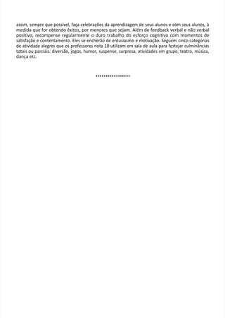 assim, sempre que possível, faça celebrações da aprendizagem de seus alunos e com seus alunos, à
medida que for obtendo êxitos, por menores que sejam. Além de feedback verbal e não verbal
positivo, recompense regularmente o duro trabalho do esforço cognitivo com momentos de
satisfação e contentamento. Eles se encherão de entusiasmo e motivação. Seguem cinco categorias
de atividade alegres que os professores nota 10 utilizam em sala de aula para festejar culminâncias
totais ou parciais: diversão, jogos, humor, suspense, surpresa, atividades em grupo, teatro, música,
dança etc.
*****************
 