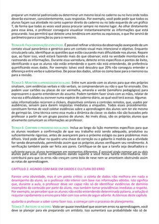 preparar um material padronizado ou determinar um mesmo local no caderno ou no livro onde todos
deverão escrever, consistentemente, suas respostas. Por exemplo, você pode pedir que todos os
alunos façam sua atividade no canto superior direito do caderno ou no lado esquerdo de um gráfico
T, de forma que todas as vezes você possa procurar sempre no mesmo lugar. Ao olhar diretamente
para essa área, o professor conseguirá visualizar instantaneamente as informações que está
procurando. Isso permitirá que detecte uma tendência em acertos ou equívocos, o que lhe servirá de
parâmetro para a correção ou para o reensino.
T
TÉCNICA 4: FAÇA OBSERVAÇÕES ESPECÍFICAS. É possível refinar a técnica da observação avançando de um
contato visual panorâmico e genérico para um contato visual mais intencional e objetivo. Enquanto
circula pela sala, identifique as questões que estão causando mais dificuldade nos alunos. Repare
que, ao fazer isso, você estará fazendo mais do que observar; está na verdade monitorando e
rastreando as informações. Durante essa varredura, detecte erros específicos e pontos de êxito,
identificando o que os alunos não estão entendendo e quem não está entendendo, de preferência
quantificando esses dados. Por exemplo: talvez você descubra que 20% não conseguiu entender a
diferença entre verbo e substantivo. De posse dos dados, utilize-os como base para o reensino ou
para a revisão.
T
TÉCNICA 5: MONITORE A APRENDIZAGEM DO ALUNO. Entre num acordo com os alunos para que eles próprios
sinalizem, com evidências verbais e não verbais, se compreenderam ou não o que foi ensinado. Eles
podem usar cartões ou placas de cor vermelha, amarela e verde (semáforo pedagógico) para
expressarem o quanto entenderam do assunto. Podem também fazer sinais com as mãos, relatar de
viva voz a dificuldade ou escrever numa espécie de caderno-diário, ao qual você terá acesso. Algumas
salas informatizadas recorrem a clickers, dispositivos similares a controles remotos, que, usados por
audiências, servem para darem respostas imediatas a enquetes. Todos esses procedimentos
constituem formas de você coletar evidências sobre a aprendizagem dos alunos sem ter ele mesmo
de garimpá-las. Uma técnica como essa muda a dinâmica da classe: os dados não são buscados pelo
professor a partir de um grupo passivo de alunos. Ao invés disso, são os próprios alunos que
ativamente comunicam as informações ao professor.
T
TÉCNICA 6: CONFIRME O PROGRESSO DOS ALUNOS. Inclua ao longo da lição momentos específicos para que
os alunos recebam a confirmação de que seu trabalho está sendo adequado, produtivo ou
suficientemente rigoroso, antes de avançarem para o próximo estágio ou para problemas mais
difíceis. Você pode afixar no quadro uma chave de correção ou o gabarito à medida que a atividade
for sendo desenvolvida, permitindo assim que os próprios alunos verifiquem seu rendimento. A
verificação também pode ser feita aos pares. Certifique-se de que a tarefa seja desafiadora o
suficiente para os alunos terminarem em momentos diferentes. É possível ainda nomear um ou dois
alunos para atuar como verificadores dando suporte a você nessa tarefa intermediária. Isto
contribuirá para que os erros não cresçam como bola de neve nem se amontoem obstruindo assim
as rotas de aprendizagem.
CAPÍTULO 2. AGINDO COM BASE EM DADOS E CULTURA DO ERRO
Parece uma obviedade, mas é um ponto crítico: a coleta de dados não melhora em nada o
desempenho do aluno, se o professor não intervir com base nas informações obtidas. Isto significa
que, durante a aula, o professor deve ser capaz não só de identificar evidências de domínio
incompleto do conteúdo por parte do aluno, mas também tomar providências imediatas a respeito.
Por exemplo, se perceber que os alunos não estão entendendo determinada palavra, a solução é
reajustar rapidamente o ensino para lidar com isso antes de seguir adiante. As técnicas deste capítulo
ajudarão o professor a saber como fazer isso, a começar com o processo de planejamento.
TÉCNICA 7: ANTECIPE-SE AO ERRO. Visto ser quase inevitável que ocorram erros na aprendizagem, você
deve se planejar para ele preparando um antídoto. Isso aumentará sua probabilidade não só de
 