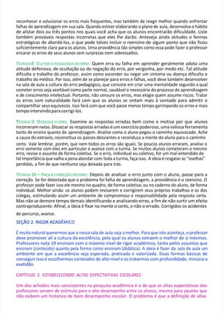 reconhecer e solucionar os erros mais frequentes, mas também de reagir melhor quando enfrentar
falhas de aprendizagem em sua sala. Quando estiver elaborando o plano de aula, desenvolva o hábito
de alistar dois ou três pontos nos quais você acha que os alunos encontrarão dificuldade. Liste
também prováveis respostas incorretas que eles lhe darão. Anteveja ainda atitudes e formas
estratégicas de abordá-los, o que pode talvez incluir o reensino de algum ponto que não ficou
suficientemente claro para os alunos. Uma providência tão simples como essa pode fazer o professor
encarar os erros de seus alunos sem surpresas nem sobressaltos.
TÉCNICA 8: CULTIVE A PEDAGOGIA DO ERRO. Quem erra ou falha em aprender geralmente adota uma
atitude defensiva, de ocultação ou de negação do erro, por vergonha, por medo etc. Tal atitude
dificulta o trabalho do professor, assim como esconder ou negar um sintoma ou doença dificulta o
trabalho do médico. Por isso, além de se planejar para erros e falhas, você deve também desenvolver
na sala de aula a cultura do erro pedagógico, que consiste em criar uma mentalidade segundo a qual
cometer erros seja aceitável como parte normal, saudável e necessária do processo de aprendizagem
e de crescimento intelectual. Portanto, não censure os erros, mas elogie quem assume riscos. Tratar
os erros com naturalidade fará com que os alunos se sintam mais à vontade para admitir e
compartilhar seus equívocos. Isso fará com que você passe menos tempo garimpando os erros e mais
tempo intervindo para corrigi-los.
T
TÉCNICA 9: DISSEQUE O ERRO. Examine as respostas erradas bem como o motivo por que alunos
incorreram nelas. Dissecar as respostas erradas é um exercício poderoso, uma valiosa ferramenta
tanto de ensino quanto de aprendizagem. Analise como o aluno pegou o caminho equivocado. Ache
a causa do extravio, reconstitua os passos desviantes e reconduza a mente do aluno para o caminho
certo. Vale lembrar, porém, que nem todos os erros são iguais. Se poucos alunos erraram, analise o
erro somente com eles em particular e avance com a turma. Se muitos alunos cometeram o mesmo
erro, revise o assunto de forma coletiva. Se o erro, individual ou coletivo, for um mal-entendido de
tal importância que valha a pena abordar com toda a turma, faça isso. A ideia é resgatar as “ovelhas”
perdidas, a fim de que nenhuma seja deixada para trás.
TÉCNICA 10 – FAÇA A CORREÇÃO DO ERRO. Depois de analisar o erro junto com o aluno, passe para a
correção. Se for detectado que o problema foi falha de aprendizagem, a providência é o reensino. O
professor pode fazer isso ele mesmo no quadro, de forma coletiva; ou no caderno do aluno, de forma
individual. Melhor ainda: os alunos podem revisarem e corrigirem seus próprios trabalhos e os dos
colegas, estimulando assim um ambiente de compromisso e responsabilidade pela resposta certa.
Mas não se demore tempo demais identificando e analisando erros, a fim de não surtir um efeito
contraproducente. Afinal, a ideia é fixar na mente o certo, e não o errado. Corrigidos os acidentes
de percurso, avance.
S
SE
EÇ
ÇÃ
ÃO
O 2
2.
. R
RI
IG
GO
OR
R A
AC
CA
AD
DÊMICO
É muito natural querermos que a nossa sala de aula seja a melhor. Para que isto aconteça, o professor
deve promover ali a cultura da excelência, pela qual os alunos extraem o melhor de si mesmos.
Professores nota 10 ensinam com o máximo nível de rigor acadêmico, tanto pelos assuntos que
ensinam (conteúdo) quanto pela forma como ensinam (didática). A ideia é fazer da sala de aula um
ambiente em que a excelência seja esperada, praticada e valorizada. Duas formas básicas de
conseguir isso é escolhermos conteúdos de alto nível e os tratarmos com profundidade, minúcia e
exatidão.
CAPÍTULO 3. ESTABELECENDO ALTAS EXPECTATIVAS ESCOLARES
Um dos achados mais consistentes na pesquisa acadêmica é o de que as altas expectativas dos
professores servem de estímulo para o alto desempenho entre os alunos, mesmo para aqueles que
não exibem um histórico de bom desempenho escolar. O problema é que a definição de altas
 
