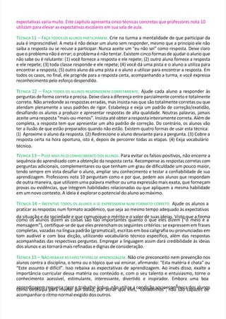 como desculpa para nivelar por baixo, por achar que eles, “coitadinhos”, não são capazes de
expectativas varia muito. Este capítulo apresenta cinco técnicas concretas que professores nota 10
utilizam para elevar as expectativas escolares em sua sala de aula.
TÉCNICA 11 – FAÇA TODOS OS ALUNOS PARTICIPAREM. Crie na turma a mentalidade de que participar da
aula é imprescindível. A meta é não deixar um aluno sem responder, mesmo que a princípio ele não
saiba a resposta ou se recuse a participar. Nunca aceite um “eu não sei” como resposta. Deixe claro
que o problema não é errar; o problema é não tentar. Existem cinco formas de ajudar o aluno que
não sabe ou é relutante: (1) você fornece a resposta e ele repete; (2) outro aluno fornece a resposta
e ele repete; (3) toda classe responde e ele repete; (4) você dá uma pista e o aluno a utiliza para
encontrar a resposta; (5) outro aluno dá uma pista e o aluno a utilizar para encontrar a resposta. Em
todos os casos, no final, ele progride para a resposta certa, acompanhando a turma, e você expressa
reconhecimento pelo esforço despendido.
T
TÉCNICA 12 – FAÇA TODOS OS ALUNOS RESPONDEREM CORRETAMENTE. Ajude cada aluno a responder às
perguntas de forma correta e precisa. Deixe clara a diferença entre parcialmente correto e totalmente
correto. Não arredonde as respostas erradas, mas insista nas que são totalmente corretas ou que
atendam plenamente a seus padrões de rigor. Estabeleça e exija um padrão de correção/exatidão,
desafiando os alunos a produzir e apresentar respostas de alta qualidade. Noutras palavras, jamais
aceite uma resposta “mais-ou-menos”. Insista até obter a resposta inteiramente correta. Além de
completa, a resposta tem que apresentar um alto padrão de correção. Do contrário, os alunos vão
ter a ilusão de que estão preparados quando não estão. Existem quatro formas de usar esta técnica:
(1) Aproxime o aluno da resposta. (2) Redirecione o aluno desviante para a pergunta. (3) Cobre a
resposta certa na hora oportuna, isto é, depois de percorrer todas as etapas. (4) Exija vocabulário
técnico.
T
TÉCNICA 13 – PUXE MAIS PELO CONHECIMENTO DOS ALUNOS. Para evitar os falsos-positivos, não encerre a
sequência do aprendizado com a obtenção da resposta certa. Recompense as respostas corretas com
perguntas adicionais, complementares ou que tenham um grau de dificuldade um pouco maior,
tendo sempre em vista desafiar o aluno, ampliar seu conhecimento e testar a confiabilidade de sua
aprendizagem. Professores nota 10 perguntam como e por que, pedem aos alunos que respondam
de outra maneira, que utilizem uma palavra melhor ou uma expressão mais exata, que forneçam
provas ou evidências, que integrem habilidades relacionadas ou que apliquem a mesma habilidade
em um novo contexto. A ideia é explorar o potencial do aluno ao máximo.
TÉCNICA 14 – INCENTIVE TODOS OS ALUNOS A SE EXPRESSAREM NUM FORMATO CORRETO. Ajude os alunos a
praticar as respostas num formato acadêmico, que seja ao mesmo tempo adequado às expectativas
da situação e da sociedade e que comunique o mérito e o valor de suas ideias. Visto que a forma
como os alunos dizem as coisas são tão importantes quanto o que eles dizem (“o meio é a
mensagem”), certifique-se de que eles preencham os seguintes critérios: se expressem em frases
completas, vazadas na língua padrão (gramatical), escritas em boa caligrafia ou pronunciadas em
tom audível e com boa dicção, utilizando vocabulário técnico específico, além das respostas
acompanhadas das respectivas perguntas. Empregar a linguagem assim dará credibilidade às ideias
dos alunos e as tornará mais refinadas e dignas de consideração.
TÉCNICA 15 – NÃO REBAIXE AS EXPECTATIVAS DE APRENDIZAGEM. Não crie preconceito nem prevenção nos
alunos contra a disciplina, o tema ou o tópico que vai ensinar, afirmando: “Esta matéria é chata” ou
“Este assunto é difícil”. Isso rebaixa as expectativas de aprendizagem. Ao invés disso, exalte a
importância curricular dessa matéria ou conteúdo e, com o seu talento e entusiasmo, torne o
conhecimento acessível, estimulante, interessante, divertido e inspirador. Embora uma boa
aprendizagem requeira rigor e trabalho árduo, não utilize a condição socioeconômica dos alunos
acompanhar o ritmo normal exigido dos outros.
 