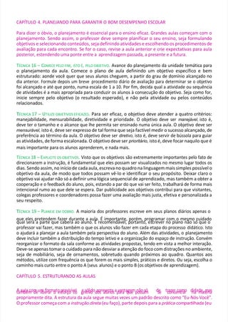 CAPÍTULO 4. PLANEJANDO PARA GARANTIR O BOM DESEMPENHO ESCOLAR
Para dizer o óbvio, o planejamento é essencial para o ensino eficaz. Grandes aulas começam com o
planejamento. Sendo assim, o professor deve sempre planificar o seu ensino, seja formulando
objetivos e selecionando conteúdos, seja definindo atividades e escolhendo os procedimentos de
avaliação para cada encontro. Se for o caso, revise a aula anterior e crie expectativas para aula
posterior, estendendo uma ponte entre a aprendizagem passada, a presente e a futura.
TÉCNICA 16 – COMECE PELO FIM, ISTO É, PELO OBJETIVO. Avance do planejamento da unidade temática para
o planejamento da aula. Comece o plano de aula definindo um objetivo específico e bem
estruturado: aonde você quer que seus alunos cheguem, a partir do grau de domínio alcançado no
dia anterior. Formule depois um breve procedimento diário de avaliação para determinar se o objetivo
foi alcançado e até que ponto, numa escala de 1 a 10. Por fim, decida qual a atividade ou sequência
de atividades é a mais apropriada para conduzir os alunos à consecução do objetivo. Seja como for,
inicie sempre pelo objetivo (o resultado esperado), e não pela atividade ou pelos conteúdos
relacionados.
T
TÉCNICA 17 – UTILIZE OBJETIVOS EFICAZES. Para ser eficaz, o objetivo deve atender a quatro critérios:
manejabilidade, mensurabilidade, diretividade e prioridade. O objetivo deve ser manejável, isto é,
deve ter o tamanho e o alcance que lhe permita ser ensinado numa única aula. O objetivo deve ser
mensurável, isto é, deve ser expresso de tal forma que seja factível medir o sucesso alcançado, de
preferência ao término da aula. O objetivo deve ser diretivo, isto é, deve servir de bússola para guiar
as atividades, de forma escalonada. O objetivo deve ser prioritário, isto é, deve focar naquilo que é
mais importante para os alunos aprenderem, e nada mais.
TÉCNICA 18 – EXPLICITE OS OBJETIVOS. Visto que os objetivos são extremamente importantes pelo fato de
direcionarem a instrução, é fundamental que eles possam ser visualizados no mesmo lugar todos os
dias. Sendo assim, no início de cada aula, escreva no quadro na linguagem mais simples possível o
objetivo da aula, de modo que todos possam vê-lo e identificar o seu propósito. Deixar claro o
objetivo vai ajudar não só a definir uma lógica sequencial de aprendizado, mas também a obter a
cooperação e o feedback do aluno, pois, estando a par do que vai ser feito, trabalhará de forma mais
intencional rumo ao que dele se espera. Dar publicidade aos objetivos contribui para que visitantes,
colegas professores e coordenadores possa fazer uma avaliação mais justa, efetiva e personalizada a
seu respeito.
T
TÉCNICA 19 – PLANEJE EM DOBRO. A maioria dos professores escreve em seus planos diários apenas o
que eles pretendem fazer durante a aula. É importante, porém, programar com o mesmo cuidado
qual será a parte que caberá ao aluno. É recomendável, portanto, escrever no plano não só que o
professor vai fazer, mas também o que os alunos vão fazer em cada etapa do processo didático. Isto
o ajudará a planejar a aula também pela perspectiva do aluno. Além das atividades, o planejamento
deve incluir também a distribuição do tempo letivo e a organização do espaço de instrução. Convém
reorganizar o formato da sala conforme as atividades propostas, tendo em vista a melhor interação.
Deve-se apenas tomar o cuidado para não desviar a atenção do foco com distrações no ambiente,
seja de mobiliário, seja de ornamentos, sobretudo quando próximos ao quadro. Quantos aos
métodos, utilize com frequência os que forem os mais simples, práticos e diretos. Ou seja, escolha o
caminho mais curto entre o ponto A (seus alunos) e o ponto B (os objetivos de aprendizagem).
CAPÍTULO 5. ESTRUTURANDO AS AULAS
A
tam
au
b
la
ém
com
deulm
ibe
fo
ra
rr
mo
ato
esp
fo
re
rv
çio
sívc
e
o
l g
ensió
tilv
id
ooda
o
p
sre
a
sle
un
nto
asap
va
arn
ata
q
g
u
ee
mp
n
o
ã
so
sasm
ó dse
e tr
ca
o
zn
ec
rec
n
o
tm
rao
r d
n
id
aad
m
ea
,tm
éra
ia
s
propriamente dita. A estrutura da aula segue muitas vezes um padrão descrito como “Eu-Nós-Você”.
O professor começa com a instrução direta (eu faço), parte depois para a prática compartilhada (eu
 