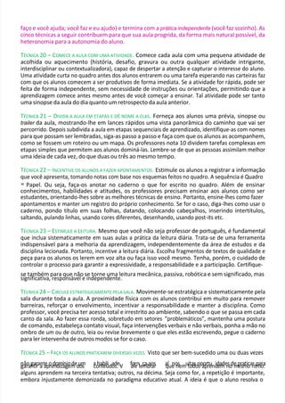 faço e você ajuda; você faz e eu ajudo) e termina com a prática independente (você faz sozinho). As
cinco técnicas a seguir contribuem para que sua aula progrida, da forma mais natural possível, da
heteronomia para a autonomia do aluno.
TÉCNICA 20 – COMECE A AULA COM UMA ATIVIDADE. Comece cada aula com uma pequena atividade de
acolhida ou aquecimento (história, desafio, gravura ou outra qualquer atividade intrigante,
interdisciplinar ou contextualizadora), capaz de despertar a atenção e capturar o interesse do aluno.
Uma atividade curta no quadro antes dos alunos entrarem ou uma tarefa esperando nas carteiras faz
com que os alunos comecem a ser produtivos de forma imediata. Se a atividade for rápida, pode ser
feita de forma independente, sem necessidade de instruções ou orientações, permitindo que a
aprendizagem comece antes mesmo antes de você começar a ensinar. Tal atividade pode ser tanto
uma sinopse da aula do dia quanto um retrospecto da aula anterior.
TÉCNICA 21 – DIVIDA A AULA EM ETAPAS E DÊ NOME A ELAS. Forneça aos alunos uma prévia, sinopse ou
trailer da aula, mostrando-lhe em lances rápidos uma vista panorâmica do caminho que vai ser
percorrido. Depois subdivida a aula em etapas sequenciais de aprendizado, identifique-as com nomes
para que possam ser lembradas, siga-as passo a passo e faça com que os alunos as acompanhem,
como se fossem um roteiro ou um mapa. Os professores nota 10 dividem tarefas complexas em
etapas simples que permitem aos alunos dominá-las. Lembre-se de que as pessoas assimilam melhor
uma ideia de cada vez, do que duas ou três ao mesmo tempo.
TÉCNICA 22 – INCENTIVE OS ALUNOS A FAZER APONTAMENTOS. Estimule os alunos a registrar a informação
que você apresenta, tomando notas com base nos esquemas feitos no quadro. A sequência é Quadro
= Papel. Ou seja, faça-os anotar no caderno o que for escrito no quadro. Além de ensinar
conhecimentos, habilidades e atitudes, os professores precisam ensinar aos alunos como ser
estudantes, orientando-lhes sobre as melhores técnicas de ensino. Portanto, ensine-lhes como fazer
apontamentos e manter um registro do próprio conhecimento. Se for o caso, diga-lhes como usar o
caderno, pondo título em suas folhas, datando, colocando cabeçalhos, inserindo intertítulos,
saltando, pulando linhas, usando cores diferentes, desenhando, usando post-its etc.
TÉCNICA 23 – ESTIMULE A LEITURA. Mesmo que você não seja professor de português, é fundamental
que inclua sistematicamente em suas aulas a prática da leitura diária. Trata-se de uma ferramenta
indispensável para a melhoria da aprendizagem, independentemente da área de estudos e da
disciplina lecionada. Portanto, incentive a leitura diária. Escolha fragmentos de textos de qualidade e
peça para os alunos os lerem em voz alta ou faça isso você mesmo. Tenha, porém, o cuidado de
controlar o processo para garantir a expressividade, a responsabilidade e a participação. Certifique-
se também para que não se torne uma leitura mecânica, passiva, robótica e sem significado, mas
significativa, responsável e independente.
TÉCNICA 24 – CIRCULE ESTRATEGICAMENTE PELA SALA. Movimente-se estratégica e sistematicamente pela
sala durante toda a aula. A proximidade física com os alunos contribui em muito para remover
barreiras, reforçar o envolvimento, incentivar a responsabilidade e manter a disciplina. Como
professor, você precisa ter acesso total e irrestrito ao ambiente, sabendo o que se passa em cada
canto da sala. Ao fazer essa ronda, sobretudo em setores “problemáticos”, mantenha uma postura
de comando, estabeleça contato visual, faça intervenções verbais e não verbais, ponha a mão no
ombro de um ou de outro, leia ou revise brevemente o que eles estão escrevendo, pegue o caderno
para ler intervenha de outros modos se for o caso.
TÉCNICA 25 – FAÇA OS ALUNOS PRATICAREM DIVERSAS VEZES. Visto que ser bem-sucedido uma ou duas vezes
n
gã
ao
rag
na
tir
raa
nta
epo
red
no
dm
izía
n
g
io
em
ded
u
o
m
s a
co
hn
atb
eiú
lida
od
s.eV
, f
a
o
le
rnleç
m
ab
aro
as
r a
qlue
no
nsemutio
ta
d
soo
spa
o
p
rr
te
und
id
ea
m
de
n
so
de
mp
er
sa
m
tio
carritp
m
ao
ra
:
alguns aprendem na terceira tentativa; outros, na décima. Seja como for, a repetição é importante,
embora injustamente demonizada no paradigma educativo atual. A ideia é que o aluno resolva o
 