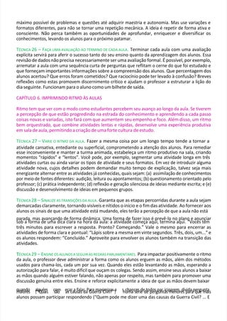 máximo possível de problemas e questões até adquirir maestria e autonomia. Mas use variações e
formatos diferentes, para não se tornar uma repetição mecânica. A ideia é repetir de forma ativa e
consciente. Não perca também as oportunidades de aprofundar, enriquecer e diversificar os
conhecimentos, levando os alunos para o próximo patamar.
TÉCNICA 26 – FAÇA UMA AVALIAÇÃO AO TÉRMINO DE CADA AULA. Terminar cada aula com uma avaliação
explícita servirá para aferir o sucesso tanto do seu ensino quanto da aprendizagem dos alunos. Essa
revisão de dados não precisa necessariamente ser uma avaliação formal. É possível, por exemplo,
arrematar a aula com uma sequência curta de perguntas que reflitam o cerne do que foi estudado e
que forneçam importantes informações sobre a compreensão dos alunos. Que percentagem dos
alunos acertou? Que erros foram cometidos? Que raciocínio pode ter levado à confusão? Breves
reflexões como estas promovem discernimento crítico e ajudam o professor a estruturar a lição do
dia seguinte. Funcionam para o aluno como um bilhete de saída.
CAPÍTULO 6. IMPRIMINDO RITMO ÀS AULAS
Ritmo tem que ver com o modo como estudantes percebem seu avanço ao longo da aula. Se tiverem
a percepção de que estão progredindo na estrada do conhecimento e aprendendo a cada passo
coisas novas e variadas, isto fará com que aumentem seu empenho e foco. Além disso, um ritmo
bem orquestrado, que combine atividades lentas e rápidas, desenvolve uma experiência produtiva
em sala de aula, permitindo a criação de uma forte cultura de estudo.
TÉCNICA 27 – VARIE O RITMO DA AULA. Fazer a mesma coisa por um longo tempo tende a tornar a
atividade cansativa, entediante ou superficial, comprometendo a atenção dos alunos. Para remediar
esse inconveniente e manter a turma animada, estabeleça um ritmo produtivo na sala, criando
momentos “rápidos” e “lentos”. Você pode, por exemplo, segmentar uma atividade longa em três
atividades curtas ou ainda variar os tipos de atividade e seus formatos. Em vez de introduzir alguma
atividade nova, cujos detalhes podem demandar muito tempo de explicação, talvez seja mais
energizante alternar entre as atividades já conhecidas, quais sejam: (a) assimilação de conhecimentos
por meio de fontes diferentes: audição, leitura ou apontamentos; (b) questionamento orientado pelo
professor; (c) prática independente; (d) reflexão e geração silenciosa de ideias mediante escrita; e (e)
discussão e desenvolvimento de ideias em pequenos grupos.
TÉCNICA 28 – SINALIZE AS TRANSIÇÕES DA AULA. Garanta que as etapas percorridas durante a aula sejam
demarcadas claramente, tornando visíveis e nítidos o início e o fim das atividade. Ao fornecer aos
alunos os sinais de que uma atividade está mudando, eles terão a percepção de que a aula não está
parada, mas avançando de forma dinâmica. Uma forma de fazer isso é prevê-lo no plano e anunciar
sob a forma de uma dica clara na hora da aula: a atividade começa aqui, termina aqui. “Vocês têm
três minutos para escrever a resposta. Pronto? Começando.” Vale o mesmo para encerrar as
atividades de forma clara e pontual: “Lápis sobre a mesma em vinte segundos. Três, dois, um...” e
os alunos respondem: “Concluído.” Aproveite para envolver os alunos também na transição das
atividades.
T
TÉCNICA 29 – ENSINE OS ALUNOS A SEGUIR AS REGRAS PARLAMENTARES. Para impactar positivamente o ritmo
da aula, o professor deve administrar a forma como os alunos erguem as mãos, além dos métodos
usados para chama-los, cada um por sua vez. Quando eles estão levantando as mãos, esperando a
autorização para falar, é muito difícil que ouçam os colegas. Sendo assim, ensine seus alunos a baixar
as mãos quando alguém estiver falando, não apenas por respeito, mas também para promover uma
discussão genuína entre eles. Ensine e reforce explicitamente a ideia de que as mãos devem baixar
q
m
u
aa
io
nr
d
eo
s a
(“
lg
Q
uu
éa
m
is c
so
ãm
o e
aç
sac
raa
uf
sa
als
ar
d
.a
Pa
G
ru
ae
m
rra
axC
im
iv
iz
ila
?r
”a
) snc
uh
m
aa
nc
se
és
rid
eedt
e
od
po
er
sgp
ua
n
rta
icsip
m
ar
ee
n
m
or
,e
d
siv
p
id
aa
rapq
eu
rg
eum
nta
ais
alunos possam participar respondendo (“Quem pode me dizer uma das causas da Guerra Civil? ... E
 
