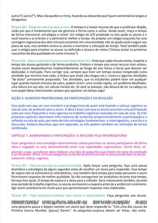 outra? E outra?”). Mas não quebre o ritmo, fazendo ou deixando que façam comentários longos e
divagantes.
T
TÉCNICA 30 – TRABALHE COM O RELÓGIO À VISTA. O tempo é o maior recurso de que o professor dispõe,
razão por que é fundamental que ele gerencie a forma como o utiliza. Sendo assim, meça o tempo
de forma intencional, estratégica e visível. Um relógio de LCD projetado na tela ajuda os alunos e a
você mesmo a se orientar e a administrar melhor o tempo. Ao projetar um relógio enquanto faz uma
contagem regressiva dos dois minutos restantes em uma atividade não só ajuda você a seguir seu
plano de aula, mas também ensina os alunos a monitorar a utilização do tempo. Você também pode
usar o relógio para envolver os alunos na definição e alcance de metas ("Vamos tentar os primeiros
rascunhos de alta qualidade em vinte minutos").
TÉCNICA 31 – GASTE CADA MINUTO DA AULA DE FORMA PRODUTIVA. Visto que cada minuto conta, respeite o
tempo dos alunos gastando-o de forma produtiva. Embora o tempo seja nosso recurso mais valioso,
muitas vezes desperdiçamos inadvertidamente ao longo do ano horas e horas que deviam ser
dedicadas à instrução. Para corrigir isso, sempre que tiver um tempo ocioso inesperado (uma
atividade que termina mais cedo, o ônibus que ainda não chegou etc.), recorra a algumas atividades
“de bolso” previamente preparadas. Tais atividades, que os estudantes podem fazer em qualquer
lugar quando tiverem minutos de sobra, podem incluir: uma revisão rápida, um problema desafiador,
uma leitura em voz alta, um cálculo mental etc. Se você se planejar, não deixará de ter na cabeça ou
num papel ideias interessantes sempre que aparecer um tempo vago!
SEÇÃO 3. AUMENTO PROPORCIONAL DA PARTICIPAÇÃO E DA REFLEXÃO
Esta seção tem que ver com transferir o protagonismo de quem está fazendo o esforço cognitivo na
sala de aula, do professor para o aluno. A ideia é fazer com que os alunos assumam uma participação
cada vez mais frequente e mais rigorosa no trabalho cognitivo realizado em sala de aula. Os três
próximos capítulos descrevem três maneiras de aumentar proporcionalmente a participação e a
reflexão na sala de aula, por meio de três estratégias fundamentais: o interrogatório, a escrita e a
discussão. Embora descritas aqui em separado, as três podem também ser utilizadas de forma
combinada.
CAPÍTULO 7. AUMENTANDO A PARTICIPAÇÃO E A REFLEXÃO PELO INTERROGATÓRIO
Fazer perguntas é uma estratégia extremamente valiosa para fazer os alunos participarem de forma
ativa e engajada na aula, desenvolvendo assim suas capacidades cognoscitivas. Ciente disto, ao
planejar a aula, o professor deve elaborar uma lista de perguntas que tratem do cerne do conteúdo
a ser estudado. Afinal, formular perguntas é uma ferramenta essencial no processo de fazer os alunos
realizarem esforço cognitivo.
TÉCNICA 32 – FAÇA PAUSAS PARA OS ALUNOS REFLETIREM. Após lançar uma pergunta, faça uma pausa
dramática e estratégica de alguns segundos antes de escolher um aluno para responder. Esse tempo
de espera não só estimulará os retardatários, mas também dará tempo para todos pensarem e assim
formularem respostas de melhor qualidade. Se não conseguirem ser produtivos durante esse tempo,
forneça-lhes ajuda. O tempo de espera é a deixa para a reflexão. Seria interessante também, durante
esse período de trabalho cognitivo, os alunos escreverem a resposta antes de a proferirem oralmente.
Agir assim contribuiria em muito para que apresentassem respostas mais elaboradas.
TÉCNICA 33 – FAÇA PERGUNTAS-SURPRESA PARA CHECAR O CONHECIMENTO. Faça perguntas aos alunos
icn
hd
ae
m
pa
ed
no
ds
en
atp
ea
m
rt
e
ic
nit
p
ead
r e
da
tec
rh
em
eca
og
uen
m
ão
do
lec
vo
anh
ta
ed
co
im
aem
ntã
oo
..FIa
sç
so
a a
ds
e
siix
m
ar
:
rá
fo
arm
tou
dlo
esun
m
aaep
xp
ee
r
eg
cu
ta
n
tt
iv
aa
, id
ne
tro
se
dru
ez
m
a
uma pequena pausa e depois nomeie um aluno que deve respondê-la: “Cite uma das causas da
Primeira Guerra Mundial, [pausa] Darren”. As perguntas-surpresa devem ser feitas, não como
 