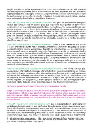 punição, mas como incentivo. Agir desse modo fará com que todos fiquem atentos. A técnica serve
a quatro propósitos: permite avaliar o conhecimento do aluno escolhido, cria uma cultura de
responsabilidade ativa pelo próprio aprendizado, imprime ritmo e possibilita incluir mais alunos além
dos que levantaram as mãos. Se a técnica for realizada de forma consistente, sistemática e positiva,
como parte regular da aula, não se tornará fator de estresse.
TÉCNICA 34 – PEÇA AOS ALUNOS QUE RESPONDAM EM UNÍSSONO. Para gerar um envolvimento enérgico e
positivo dos alunos, de vez em quando peça que respondam às perguntas em coro ou que
complementem um enunciado todos respondendo ao mesmo tempo. Por meio dessa técnica, você
faz uma pergunta e, em vez de um aluno responder, toda classe grita a resposta em uníssono. À
semelhança de um maestro, você pode usar vários tipos de sinalização para a orquestra começar a
tocar: contagem regressiva (“4, 3, 2, 1”), aviso (“Todos”, “turma”, “pessoal”), mudança de tom ou
gesto com a mão ou um dedo. Parece uma estratégia simples, mas é um modo eficaz não só de
revisão e reforço de estudo, mas também de animação, engajamento e medida disciplinar
(obediência ao professor).
T
TÉCNICA 35 – DIVIDA UM ASSUNTO DIFÍCIL EM PARTES MENORES. Quando o aluno comete um erro ou não
consegue entender o assunto, não dê a resposta, mas forneça um mínimo de ajuda para que ele
consiga solucionar o máximo que conseguir do problema original usando seus próprios recursos.
Uma poderosa ferramenta que auxilia nessa tática é decompor o material em partes mais simples
para isolar e enfocar a área considerada problemática. Professores nota 10 não fazem a pergunta de
novo, mas pensam sobre a parte do material que provavelmente causou a confusão e fazem
perguntas menores e mais simples sobre essa parte. Eis algumas maneiras de prestar auxílio sem
perder o rigor: (a) forneça um exemplo paralelo; (b) forneça contexto; (c) forneça uma regra; (d)
forneça um elemento que está faltando, em geral o primeiro; (e) devolva para o aluno a resposta que
ele deu; (f) elimine falsas escolhas.
T
TÉCNICA 36 – REVISE ORALMENTE O CONTEÚDO POR MEIO DE PERGUNTAS RÁPIDAS. O bate-rebate é um jogo que
serve para rever informações familiares ou reforçar habilidades fundamentais de forma ágil e rápida,
com o objetivo de gerar energia e envolver a turma ativamente. Funciona assim: o professor faz uma
revisão oral, lançando perguntas rápidas para um aluno ou grupo de alunos, como se fosse uma
batata quente pulando de mão em mão. Caso a resposta esteja correta, o professor avança para a
próxima pergunta. Caso esteja errada, a mesma pergunta é direcionada para o outro grupo ou para
outro aluno. Não há discussão sobre a pergunta porque se trata de uma revisão relâmpago.
CAPÍTULO 8. AUMENTANDO A PARTICIPAÇÃO E A REFLEXÃO PELA ESCRITA
Redigir é sem dúvida uma das mais valiosas habilidades que um aluno pode aprender em seu processo
de escolarização. Trata-se de algo que ele levará consigo para além da sala de aula, seja para a vida
acadêmica na universidade, seja para a vida profissional no trabalho. As técnicas a seguir servirão
para aumentar a quantidade bem como a qualidade de produção textual que seus alunos farão em
sua sala de aula.
TÉCNICA 37 – FAÇA OS ALUNOS ESCREVEREM O QUE VÃO FALAR. Esta técnica consiste em o professor pedir
que todos os alunos se preparem para a reflexão e discussão, pondo primeiro suas ideias no papel.
Quando eles fazem isso, seus pensamentos se tornam mais claros, possibilitando que se empenhem
em reflexão e discussão mais rigorosa. O processo de escrita como auxiliar do pensamento não só
envolve os alunos, mas também os ajuda a processar, refinar e clarificar suas ideias. Note a diferença
entre um aluno que ergue a mão e responde à queima-roupa e outro que primeiro se dá ao trabalho
d
oe
s a
pllu
ano
es
jalrep
m
o
b
rra
er
sã
cr
o
ito
ma
ois
qu
de
aq
p
u
rie
lo
teq
nu
de e
fa
st
la
ãr
o
. U
ap
m
re
antd
ee
rc
n
e
d
ir
o
a sv
e
an
ota
re
gg
eim
strd
ar
eef
m
azp
eo
r r
ap
es
oc
n
rt
it
a
o
m
. e
C
n
o
tm
osoédq
isu
se
Joan Didion, “Escrevo para saber o que penso”.
 
