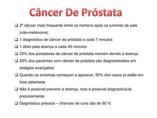  2º câncer mais frequente entre os homens após os tumores de pele
(não-melanoma)
 1 diagnóstico de câncer de próstata a cada 7 minutos
 1 óbito pela doença a cada 40 minutos
 25% dos portadores de câncer de próstata morrem devido a doença
 20% dos pacientes com câncer de próstata são diagnosticados em
estágios avançados
 Quando os sintomas começam a aparecer, 95% dos casos já estão em
fase adiantada
 Não é possível prevenir a doença, mas é possível diagnosticá-la
precocemente
 Diagnóstico precoce – chances de cura são de 90 %
 