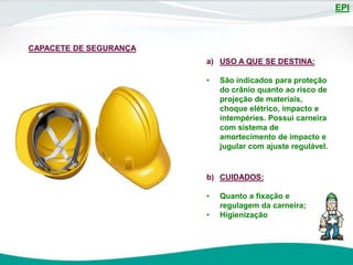 EPI
a) USO A QUE SE DESTINA:
• São indicados para proteção
do crânio quanto ao risco de
projeção de materiais,
choque elétrico, impacto e
intempéries. Possui carneira
com sistema de
amortecimento de impacto e
jugular com ajuste regulável.
b) CUIDADOS:
• Quanto a fixação e
regulagem da carneira;
• Higienização
CAPACETE DE SEGURANÇA
 