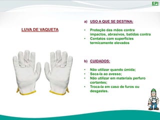 EPI
LUVA DE VAQUETA
a) USO A QUE SE DESTINA:
• Proteção das mãos contra
impactos, abrasivos, batidas contra
• Contatos com superfícies
termicamente elevados
b) CUIDADOS:
• Não utilizar quando úmida;
• Seca-la ao avesso;
• Não utilizar em materiais perfuro
cortantes;
• Troca-la em caso de furos ou
desgastes.
 