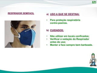 EPI
RESPIRADOR SEMIFACIL a) USO A QUE SE DESTINA:
• Para proteção respiratória
contra poeiras.
b) CUIDADOS:
• Não utilizar em locais confinados;
• Verificar a vedação do Respirador
antes do uso;
• Manter a face sempre bem barbeada.
 