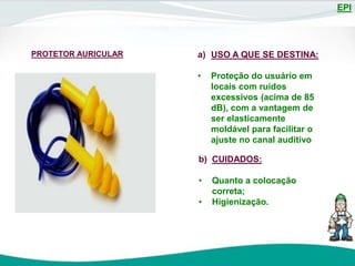 EPI
PROTETOR AURICULAR a) USO A QUE SE DESTINA:
• Proteção do usuário em
locais com ruídos
excessivos (acima de 85
dB), com a vantagem de
ser elasticamente
moldável para facilitar o
ajuste no canal auditivo
b) CUIDADOS:
• Quanto a colocação
correta;
• Higienização.
 