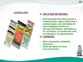 EPI
LUVA DE LATEX
a) USO A QUE SE DESTINA:
• Para proteção das mãos quanto a
ressecamento, rugas, ferimentos e
contaminação, nas atividades de
risco biológico durante os
serviços de limpeza, utilizadas no
lar, na oficina, na construção civil,
na industria e na agropecuária.
b) CUIDADOS:
• Não é resistente a materiais
abrasivos;
• Antes de retirar as luvas
lave-as primeiro;
 