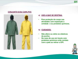 EPI
CONJUNTO E/OU CAPA PVC
a) USO A QUE SE DESTINA:
• Para proteção do corpo nas
atividades com exposição a
umidade e ou produtos químicos.
b) CUIDADOS:
• Não altere ou retire os elásticos
do punho;
• No caso de uso em locais com
produtos químicos evite contato
com a pele ao retirar o EPI.
 