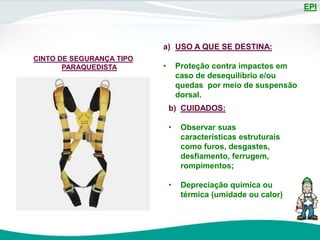 EPI
CINTO DE SEGURANÇA TIPO
PARAQUEDISTA
a) USO A QUE SE DESTINA:
• Proteção contra impactos em
caso de desequilíbrio e/ou
quedas por meio de suspensão
dorsal.
b) CUIDADOS:
• Observar suas
características estruturais
como furos, desgastes,
desfiamento, ferrugem,
rompimentos;
• Depreciação química ou
térmica (umidade ou calor)
 
