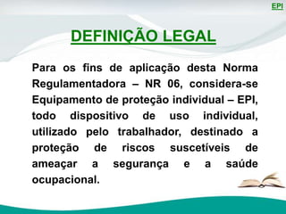EPI
Para os fins de aplicação desta Norma
Regulamentadora – NR 06, considera-se
Equipamento de proteção individual – EPI,
todo dispositivo de uso individual,
utilizado pelo trabalhador, destinado a
proteção de riscos suscetíveis de
ameaçar a segurança e a saúde
ocupacional.
DEFINIÇÃO LEGAL
 