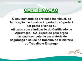 EPI
O equipamento de proteção individual, de
fabricação nacional ou importado, só poderá
ser posto à venda ou
utilizado com a indicação do Certificado de
Aprovação - CA, expedido pelo órgão
nacional competente em matéria de
segurança e saúde no trabalho do Ministério
do Trabalho e Emprego.
CERTIFICAÇÃO
 