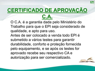EPI
O C.A. é a garantia dada pelo Ministério do
Trabalho para que o EPI seja considerado de
qualidade, e apto para uso.
Antes de ser colocado a venda todo EPI é
submetido a vários testes para garantir
durabilidade, conforto e proteção fornecida
pelo equipamento, e se após os testes for
aprovado recebe seu respectivo CA e
autorização para ser comercializado.
CERTIFICADO DE APROVAÇÃO
C.A.
 