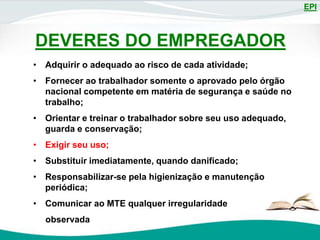 EPI
DEVERES DO EMPREGADOR
• Adquirir o adequado ao risco de cada atividade;
• Fornecer ao trabalhador somente o aprovado pelo órgão
nacional competente em matéria de segurança e saúde no
trabalho;
• Orientar e treinar o trabalhador sobre seu uso adequado,
guarda e conservação;
• Exigir seu uso;
• Substituir imediatamente, quando danificado;
• Responsabilizar-se pela higienização e manutenção
periódica;
• Comunicar ao MTE qualquer irregularidade
observada
 