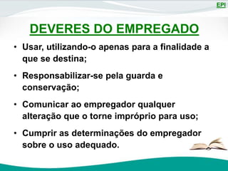 EPI
DEVERES DO EMPREGADO
• Usar, utilizando-o apenas para a finalidade a
que se destina;
• Responsabilizar-se pela guarda e
conservação;
• Comunicar ao empregador qualquer
alteração que o torne impróprio para uso;
• Cumprir as determinações do empregador
sobre o uso adequado.
 