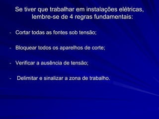Se tiver que trabalhar em instalações elétricas,
lembre-se de 4 regras fundamentais:
- Cortar todas as fontes sob tensão;
- Bloquear todos os aparelhos de corte;
- Verificar a ausência de tensão;
- Delimitar e sinalizar a zona de trabalho.
 