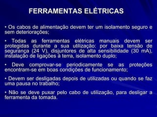 FERRAMENTAS ELÉTRICAS
• Os cabos de alimentação devem ter um isolamento seguro e
sem deteriorações;
• Todas as ferramentas elétricas manuais devem ser
protegidas durante a sua utilização: por baixa tensão de
segurança (24 V), disjuntores de alta sensibilidade (30 mA),
instalação de ligações à terra, isolamento duplo;
• Deve comprovar-se periodicamente se as proteções
encontram-se em boas condições de funcionamento;
• Devem ser desligadas depois de utilizadas ou quando se faz
uma pausa no trabalho;
• Não se deve puxar pelo cabo de utilização, para desligar a
ferramenta da tomada.
 
