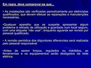 Em regra, deve comprovar-se que...
• As instalações são verificadas periodicamente por eletricistas
qualificados, que devem efetuar as reparações e manutenções
necessárias.
•Qualquer aparelho que se suspeite apresentar algum
problema é retirado de utilização e guardado num local seguro,
com uma etiqueta “não usar”, enquanto aguarda ser revisto por
pessoal qualificado.
• A revisão periódica dos disjuntores diferenciais será realizada
pelo pessoal responsável.
•Antes de serem limpos, regulados ou mantidos, as
ferramentas e os equipamentos serão desligados da rede
elétrica.
 