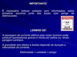 IMPORTANTE!
É necessário colocar cartazes com informações sobre
primeiros socorros junto dos locais com perigo de
eletrocussão.
LEMBRE-SE!
A passagem da corrente elétrica pelo corpo humano pode
produzir queimaduras graves e morte por asfixia ou, ainda,
paragem cardíaca.
A gravidade dos efeitos e lesões depende da duração e
intensidade da corrente.
Eletricidade + umidade = perigo
 